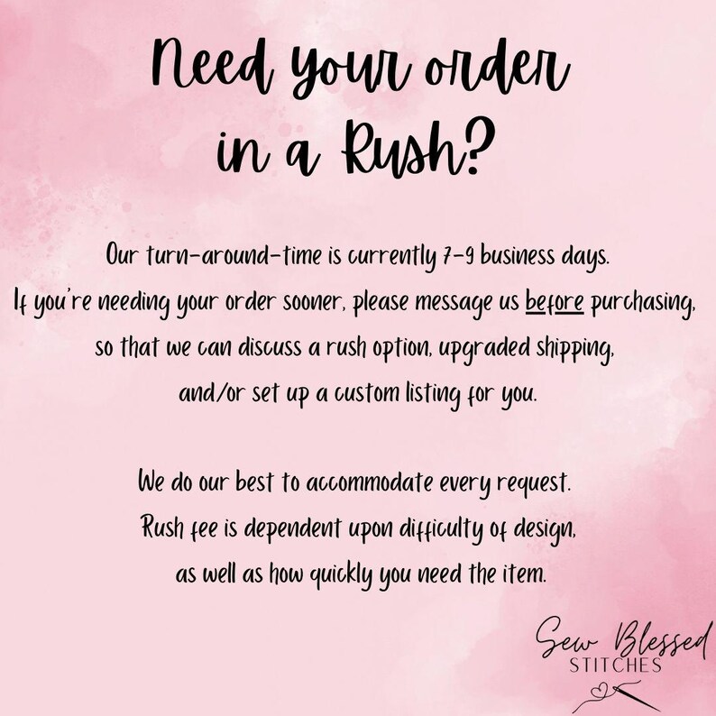May include: Pink background with text that reads "Need your order in a Rush?"  Our turn-around-time is currently 7-9 business days. If you're needing your order sooner, please message us before purchasing, so that we can discuss a rush option, upgraded shipping, and/or set up a custom listing for you. We do our best to accommodate every request. Rush fee is dependent upon difficulty of design, as well as how quickly you need the item. Sew Blessed Stitches.