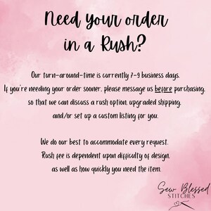 May include: Pink and white watercolor background with text that reads "Need your order in a Rush?" Our turn-around-time is currently 7-9 business days. If you're needing your order sooner, please message us before purchasing, so that we can discuss a rush option, upgraded shipping, and/or set up a custom listing for you. We do our best to accommodate every request. Rush fee is dependent upon difficulty of design, as well as how quickly you need the item. Sew Blessed Stitches.