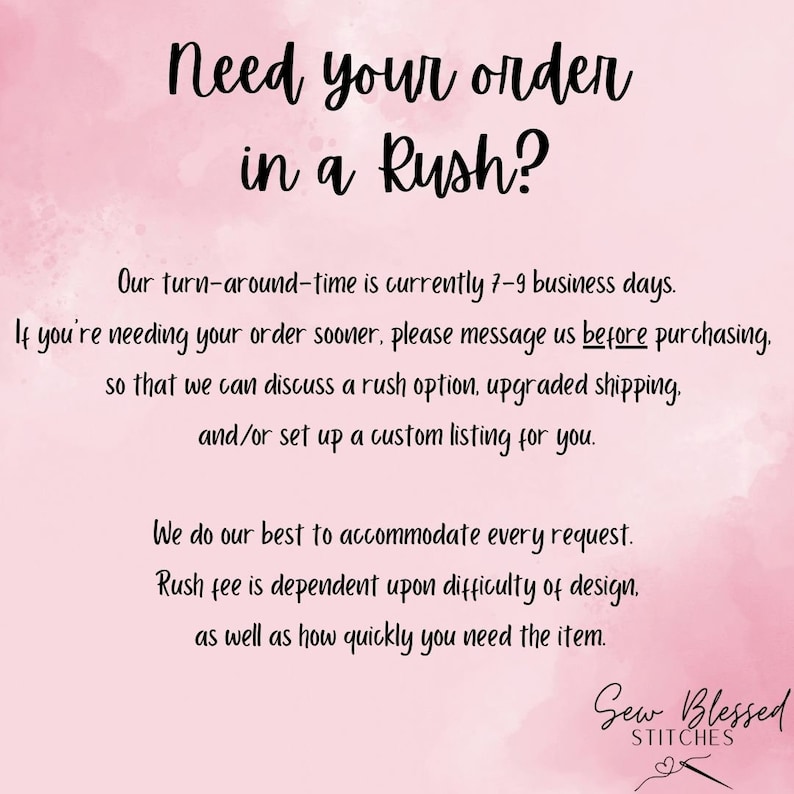 May include: Pink and white watercolor background with text that reads "Need your order in a Rush?" Our turn-around-time is currently 7-9 business days. If you're needing your order sooner, please message us before purchasing, so that we can discuss a rush option, upgraded shipping, and/or set up a custom listing for you. We do our best to accommodate every request. Rush fee is dependent upon difficulty of design, as well as how quickly you need the item. Sew Blessed Stitches.