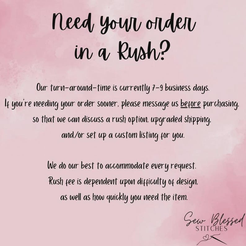 May include: A light pink background with dark text that reads: Need your order in a Rush? Our turn-around-time is currently 7-9 business days. If you're needing your order sooner, please message us before purchasing. Sew Blessed Stitches.