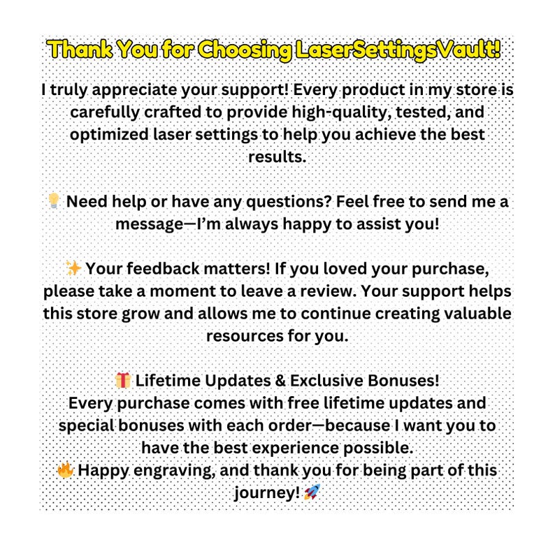 May include: Thank You for Choosing LaserSettingsVault! I truly appreciate your support! Every product in my store is carefully crafted to provide high-quality, tested, and optimized laser settings to help you achieve the best results. Need help or have any questions? Feel free to send me a message-I'm always happy to assist you! Your feedback matters! If you loved your purchase, please take a moment to leave a review. Your support helps this store grow and allows me to continue creating valuable resources for you. Lifetime Updates & Exclusive Bonuses! Every purchase comes with free lifetime updates and special bonuses with each order-because I want you to have the best experience possible. Happy engraving, and thank you for being part of this journey!