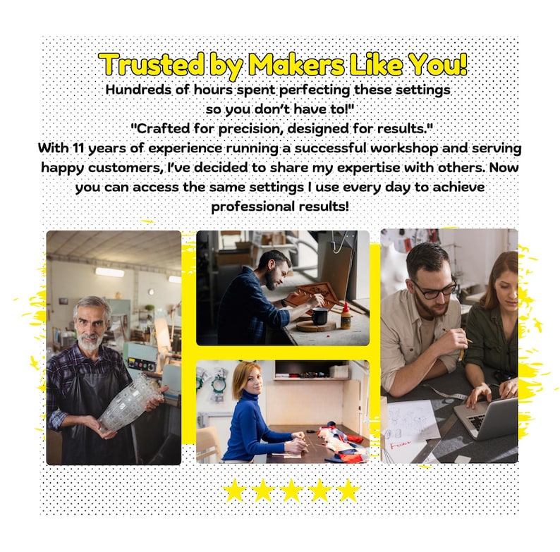 May include: Four people working in a workshop. A man is working on a wooden project, a woman is sewing, a man is working on a computer, and a man is working on a glass project. The text on the image reads "Trusted by Makers Like You! Hundreds of hours spent perfecting these settings so you don't have to!" "Crafted for precision, designed for results." With 11 years of experience running a successful workshop and serving happy customers, I've decided to share my expertise with others. Now you can access the same settings I use every day to achieve professional results!"