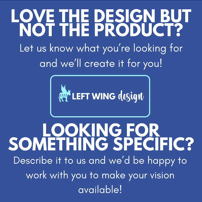 May include: A blue square graphic with white text that reads: LOVE THE DESIGN BUT NOT THE PRODUCT? Let us know what you're looking for and we'll create it for you! LEFT WING design. LOOKING FOR SOMETHING SPECIFIC? Describe it to us and we'll be happy to work with you to make your vision available!
