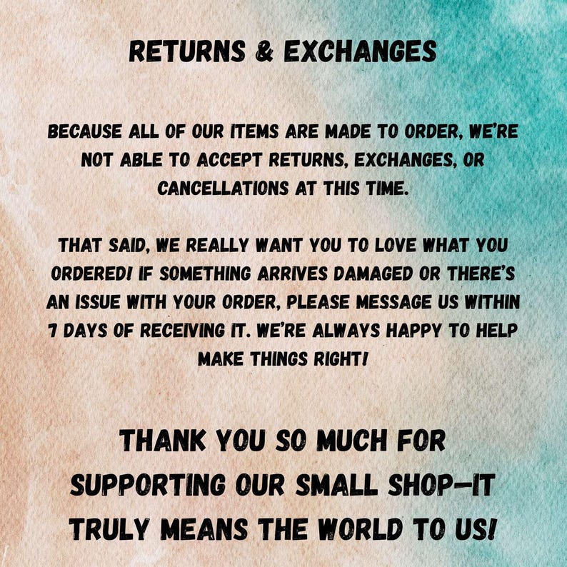 May include: Text on a light blue background with a white and light blue pattern. The text reads: "Returns & Exchanges. Because all of our items are made to order, we're not able to accept returns, exchanges, or cancellations at this time. That said, we really want you to love what you ordered! If something arrives damaged or there's an issue with your order, please message us within 7 days of receiving it. We're always happy to help make things right! Thank you so much for supporting our small shop - it truly means the world to us!"