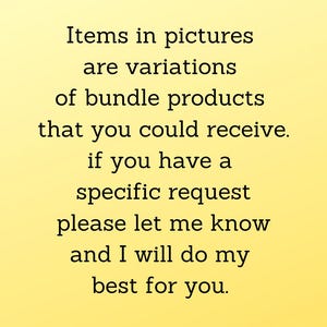 May include: Text on a yellow background that reads: "Items in pictures are variations of bundle products that you could receive. If you have a specific request please let me know and I will do my best for you."