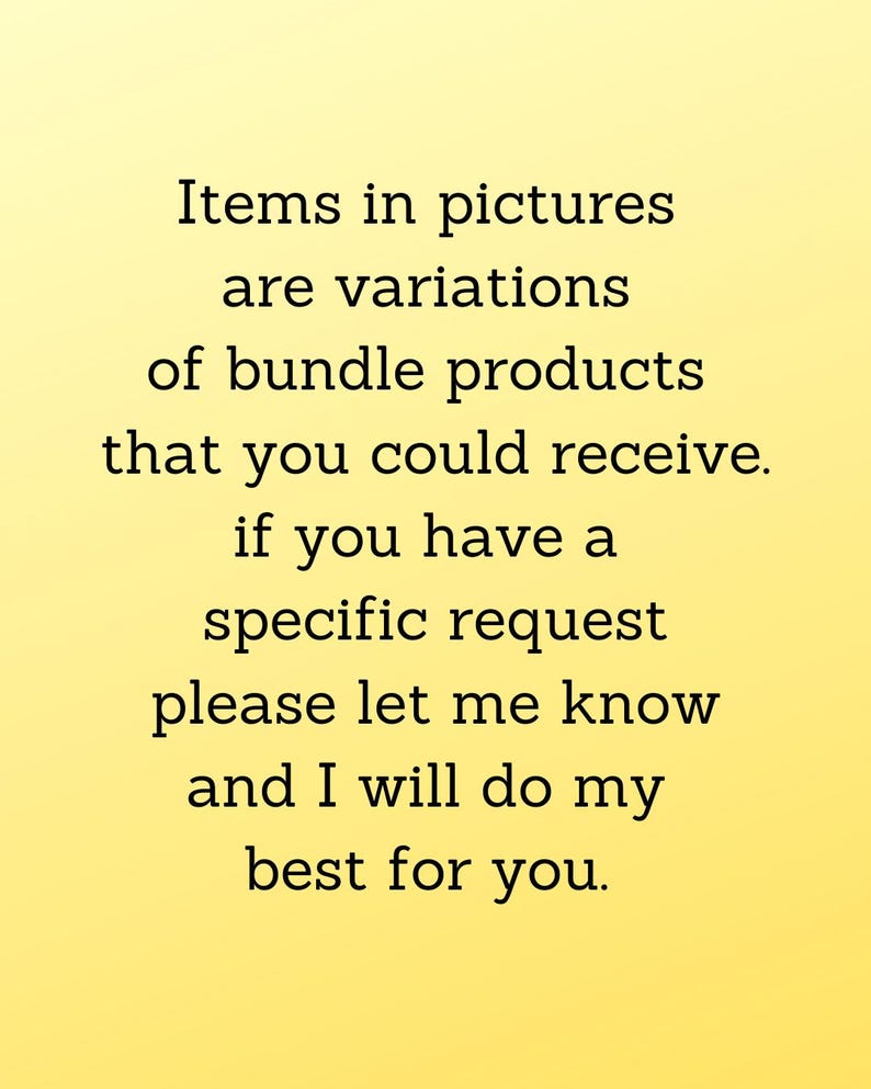 May include: Text on a yellow background that reads: "Items in pictures are variations of bundle products that you could receive. If you have a specific request please let me know and I will do my best for you."