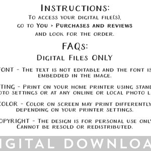 May include: Black and white text on a white background with instructions for accessing digital files and FAQs about the files. The text reads "INSTRUCTIONS: TO ACCESS YOUR DIGITAL FILE(S), GO TO YOU > PURCHASES AND REVIEWS AND LOOK FOR THE ORDER. FAQS: DIGITAL FILES ONLY FONT - THE TEXT IS NOT EDITABLE AND THE FONT IS EMBEDDED IN THE IMAGE. PRINTING - PRINT ON YOUR HOME PRINTER USING STANDARD PHOTO SETTINGS OR AT ANY ONLINE OR LOCAL PHOTO LAB. COLOR - COLOR ON SCREEN MAY PRINT DIFFERENTLY DEPENDING ON YOUR PRINTER SETTINGS. COPYRIGHT - THE DESIGN IS FOR PERSONAL USE ONLY. CANNOT BE RESOLD OR REDISTRIBUTED. DIGITAL DOWNLOAD"