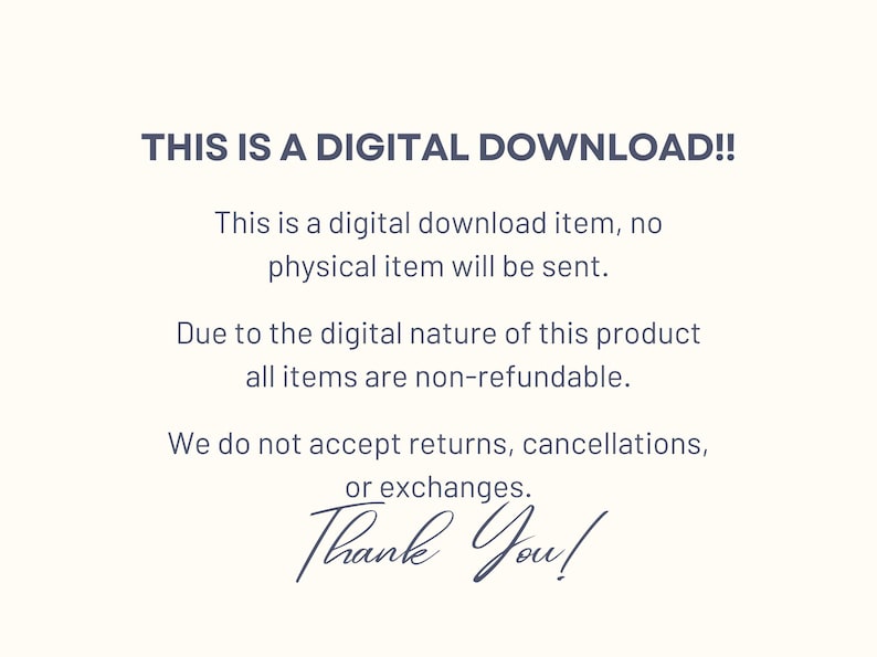 May include: Text on a white background that reads "THIS IS A DIGITAL DOWNLOAD!! This is a digital download item, no physical item will be sent. Due to the digital nature of this product all items are non-refundable. We do not accept returns, cancellations, or exchanges. Thank You!"