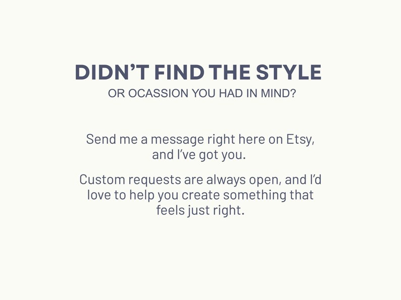 May include: Text on a white background that reads "Didn't find the style or occasion you had in mind? Send me a message right here on Etsy, and I've got you. Custom requests are always open, and I'd love to help you create something that feels just right."