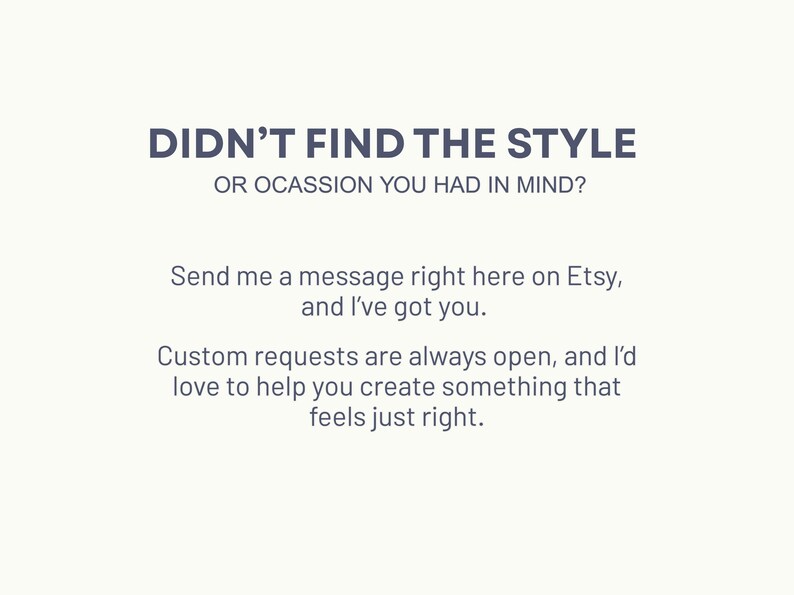 May include: Text on a white background that reads "Didn't find the style or occasion you had in mind? Send me a message right here on Etsy, and I've got you. Custom requests are always open, and I'd love to help you create something that feels just right."