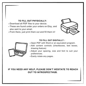 Pode incluir: Uma ilustra&ccedil;&atilde;o em preto e branco de um laptop e um tablet com o texto "TO FILL OUT PHYSICALLY: Download all PDF files to your device. These are found under your orders on Etsy, and also sent to your email. From there, just print them out and fill them in! TO FILL OUT DIGITALLY: Open PDF with Word or an equivalent program. Add content controls (checkboxes, text boxes, drawing feature) Adjust your spacing, size and font to suit your preferences. Easily rotate any pages. IF YOU NEED ANY HELP, PLEASE DON'T HESITATE TO REACH OUT TO INTROSPECTHUB."
