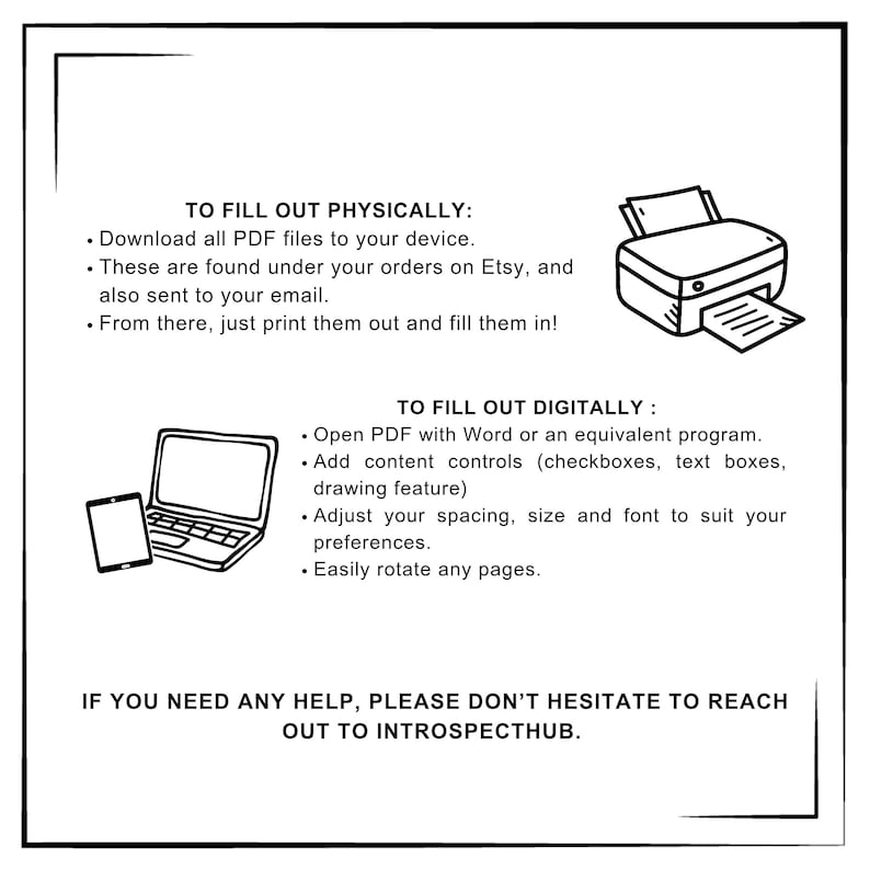 Pode incluir: Uma ilustra&ccedil;&atilde;o em preto e branco de um laptop e um tablet com o texto "TO FILL OUT PHYSICALLY: Download all PDF files to your device. These are found under your orders on Etsy, and also sent to your email. From there, just print them out and fill them in! TO FILL OUT DIGITALLY: Open PDF with Word or an equivalent program. Add content controls (checkboxes, text boxes, drawing feature) Adjust your spacing, size and font to suit your preferences. Easily rotate any pages. IF YOU NEED ANY HELP, PLEASE DON'T HESITATE TO REACH OUT TO INTROSPECTHUB."