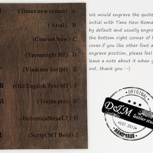 May include: A close-up of a brown leather surface with a list of different fonts and their names. The text reads: "D&M (Times new roman) A", "D&M (Arial) B", "D&M (Courier New) C", "D&M (Tpoupright BT) D", "D+M (Vladimir Script) E", "D&M (Old English Text MT) F", "D&M (Trajan pro) G", "D&M (Helvetica NeueLT) H", "D&M (Script MT Bold) I".  The text also includes the following: "We would engrave the quote or initial with Time New Roman font by default and usually engrave it at the bottom right corner of front cover.if you like other font and engrave position, please feel free to leave a note about it when you check out, thank you :-)".  A black and white stamp reads: "*ORIGINAL* D&M leather studio *EST. 2013* *HANDMADE*"