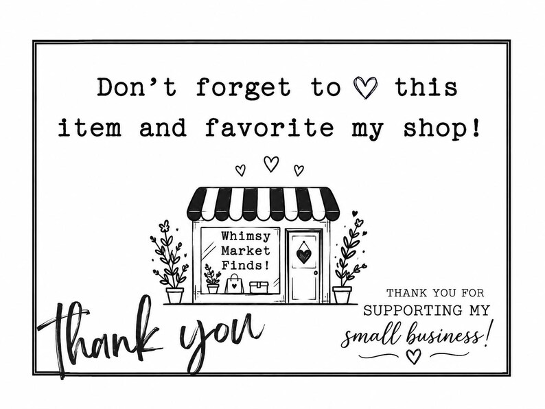 May include: A black and white rectangular card featuring the text Don't forget to heart this item and favourite my shop! with a central illustration of a storefront labelled Whimsy Market Finds! and the text thank you and THANK YOU FOR SUPPORTING MY SMALL BUSINESS!