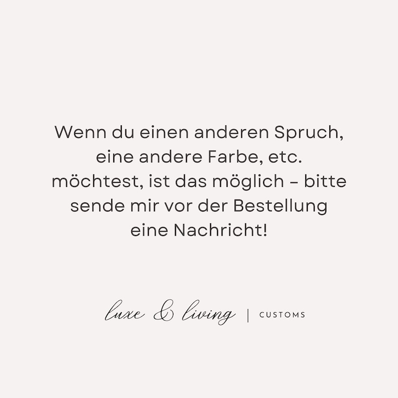 May include: A cream-colored graphic with black text. The text reads, "Wenn du einen anderen Spruch, eine andere Farbe, etc. m&ouml;chtest, ist das m&ouml;glich - bitte sende mir vor der Bestellung eine Nachricht!" The bottom of the graphic says "luxe & living | CUSTOMS."