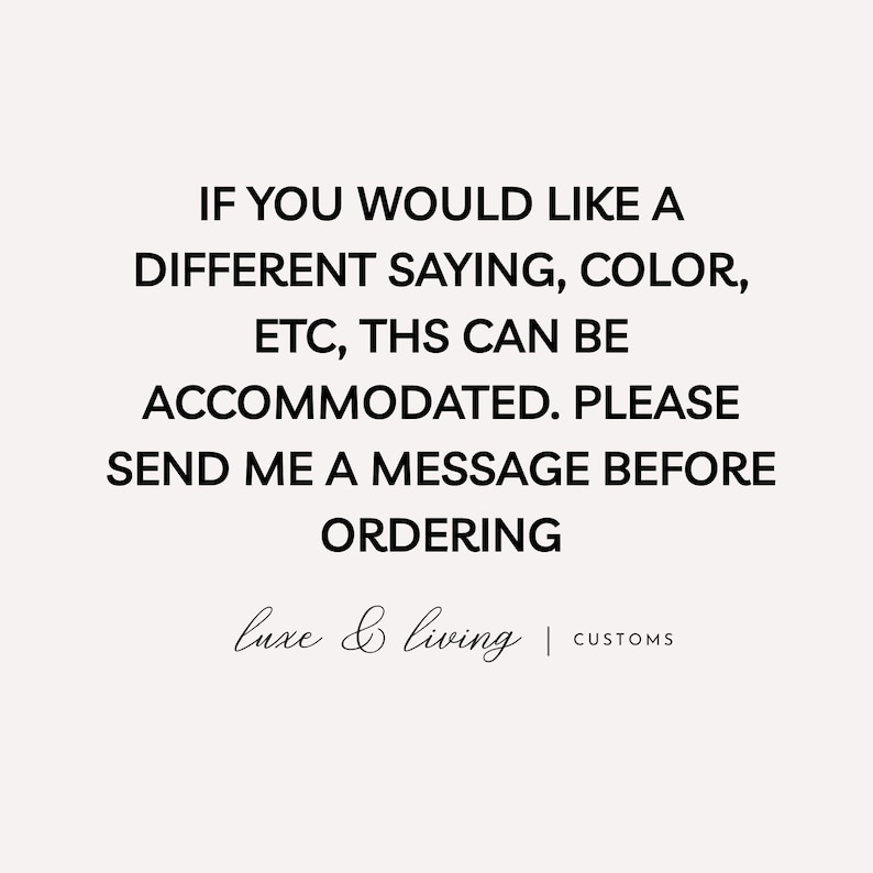 May include: A cream-colored background with black text that reads: "IF YOU WOULD LIKE A DIFFERENT SAYING, COLOR, ETC, THS CAN BE ACCOMMODATED. PLEASE SEND ME A MESSAGE BEFORE ORDERING." The text "luxe & living | CUSTOMS" is at the bottom.