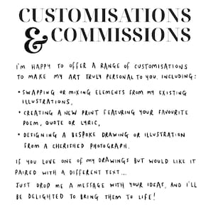 K&ouml;nnte beinhalten: Schwarz-wei&szlig;er Text auf wei&szlig;em Hintergrund. Der Text lautet "CUSTOMISATIONS & COMMISSIONS I'M HAPPY TO OFFER A RANGE OF CUSTOMISATIONS TO MAKE MY ART TRULY PERSONAL TO YOU. INCLUDING: &bull;SWAPPING OR MIXING ELEMENTS FROM MY EXISTING ILLUSTRATIONS, &bull; CREATING A NEW PRINT FEATURING YOUR FAVOURITE POEM, QUOTE OR LYRIC, &bull; DESIGNING A BESPOKE DRAWING OR ILLUSTRATION FROM A CHERISHED PHOTOGRAPH. IF YOU LOVE ONE of my DRAWINGS BUT WOULD LIKE IT PAIRED WITH A DIFFERENT TEXT... JUST DROP ME A MESSAGE WITH YOUR IDEAS, AND I'LL BE DELIGHTED TO BRING THEM TO LIFE!"