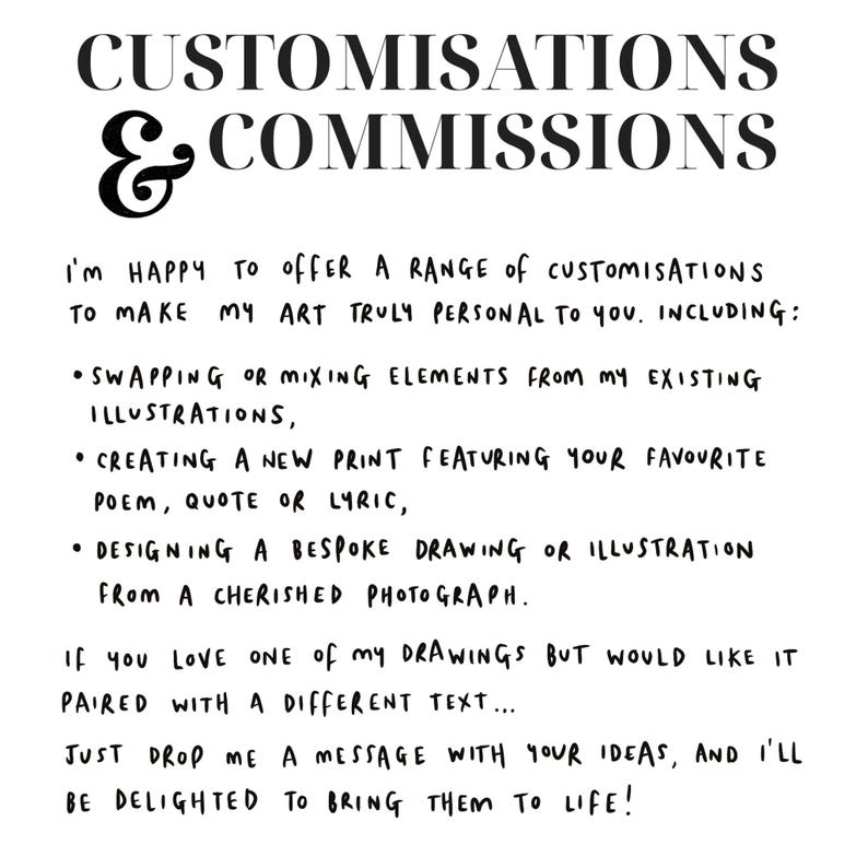 K&ouml;nnte beinhalten: Schwarz-wei&szlig;er Text auf wei&szlig;em Hintergrund. Der Text lautet "CUSTOMISATIONS & COMMISSIONS I'M HAPPY TO OFFER A RANGE OF CUSTOMISATIONS TO MAKE MY ART TRULY PERSONAL TO YOU. INCLUDING: &bull;SWAPPING OR MIXING ELEMENTS FROM MY EXISTING ILLUSTRATIONS, &bull; CREATING A NEW PRINT FEATURING YOUR FAVOURITE POEM, QUOTE OR LYRIC, &bull; DESIGNING A BESPOKE DRAWING OR ILLUSTRATION FROM A CHERISHED PHOTOGRAPH. IF YOU LOVE ONE of my DRAWINGS BUT WOULD LIKE IT PAIRED WITH A DIFFERENT TEXT... JUST DROP ME A MESSAGE WITH YOUR IDEAS, AND I'LL BE DELIGHTED TO BRING THEM TO LIFE!"