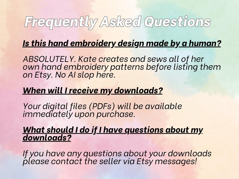 Frequently Asked Questions. Is this hand embroidery design made by a human? Absolutely. Kate creates and sews all of her own hand embroidery patterns before listing them on Etsy. No AI slop here. When will I receive my downloads? Your digital files (PDFs) will be available immediately upon purchase. What should I do if I have questions about my downloads? Please contact the seller via Etsy messages!