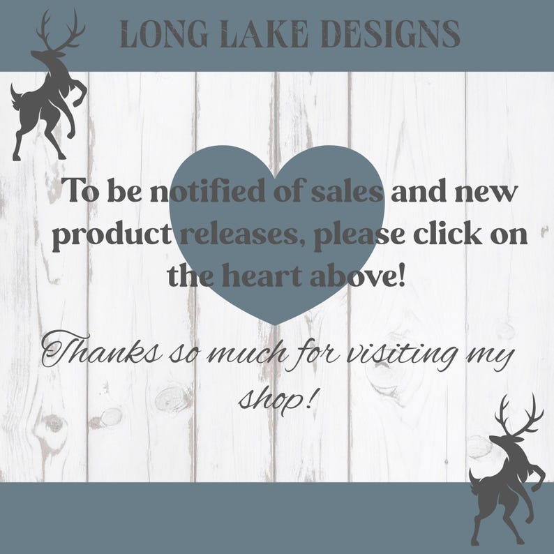 May include: A white wood-grain background graphic featuring the text LONG LAKE DESIGNS at the top, a central blue heart, and two dark grey deer silhouettes. The text reads: To be notified of sales and new product releases, please click on the heart above! Thanks so much for visiting my shop!