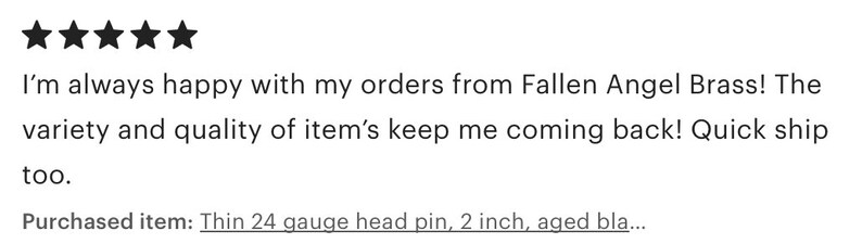 May include: Five star review for Fallen Angel Brass. The review states "I'm always happy with my orders from Fallen Angel Brass! The variety and quality of item's keep me coming back! Quick ship too." The reviewer purchased a thin 24 gauge head pin, 2 inch, aged...