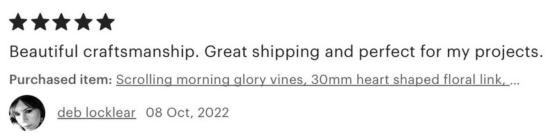 May include: Five star review for a scrolling morning glory vine, 30mm heart shaped floral link. The review states "Beautiful craftsmanship. Great shipping and perfect for my projects."