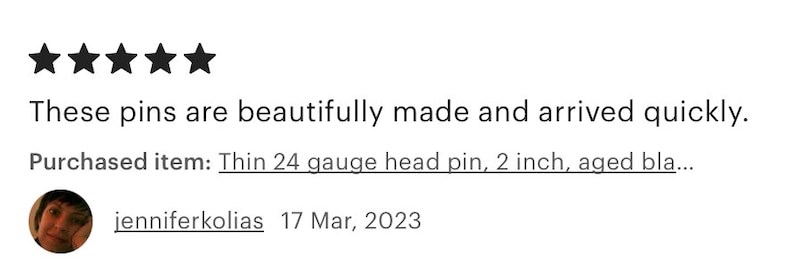 May include: Five star review for a product, with text that reads "These pins are beautifully made and arrived quickly. Purchased item: Thin 24 gauge head pin, 2 inch, aged bla..." and a customer review from jenniferkolias on March 17, 2023.