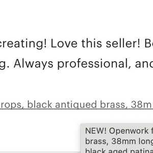 May include: Five star review for a jewelry making supply shop. The review states "Charming accents for my jewelry creating! Love this seller! Beautiful workmanship, unique items, excellent packing and fast shipping. Always professional, and a delight to purchase from! Thank you!" The review was purchased on February 12, 2021. The product purchased was "NEW! Openwork filigree drops, black antiqued brass, 38mm long (4 charms) earring drop, black aged patina dangle"