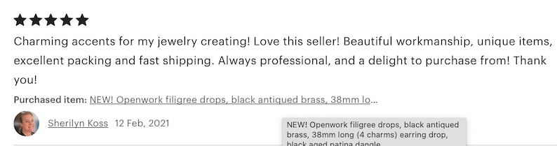 May include: Five star review for a jewelry making supply shop. The review states "Charming accents for my jewelry creating! Love this seller! Beautiful workmanship, unique items, excellent packing and fast shipping. Always professional, and a delight to purchase from! Thank you!" The review was purchased on February 12, 2021. The product purchased was "NEW! Openwork filigree drops, black antiqued brass, 38mm long (4 charms) earring drop, black aged patina dangle"