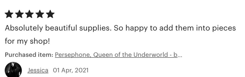 May include: Five star review for a shop selling craft supplies. The review reads "Absolutely beautiful supplies. So happy to add them into pieces for my shop!" The reviewer purchased "Persephone, Queen of the Underworld - b..." and signed the review "Jessica 01 Apr, 2021".