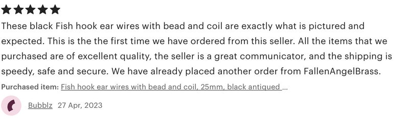 May include: Five star review for black fish hook ear wires with a bead and coil. The review states that the items are of excellent quality, the seller is a great communicator, and the shipping is speedy, safe and secure. The reviewer also states that they have already placed another order from FallenAngelBrass. The purchased item is described as fish hook ear wires with bead and coil, 25mm, black antiqued.