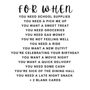 This is the list of the cards for the gift card box. You need school supplies, you need a pick me up, you want a sweet treat, you need groceries, you need gas money, you're not feeling well, you need a ride, you want a new outfit, you're celebrating your birthday, you want a movie night, you want a quick delivery, you need some cash, you're sick of the dining hall, you need a late night snack, and two blank cards.