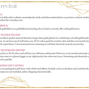May include: Text on a white background with a gold geometric border. The text reads "viva revival" in a pink font. The text below reads "ABOUT: Viva Revival Jewelry is dainty, meticulously made and often minimalistic so you have a classic modern piece perfect for everyday wear. MATERIALS: I use 14k gold filled, rose gold filled and sterling silver (I don't currently offer solid gold items). WHAT IS GOLD FILLED? It is an excellent quality material that lasts longer than gold-plated. It is a thick layer of solid gold bonded to a brass core. It can last years if well taken care of! It's often good for sensitive skin and does not tarnish, but may need to be wiped down. I do recommend not swimming in and limit chemicals around your jewelry. WHAT IS STERLING SILVER? Sterling silver is 92.5% silver and will last you a lifetime and beyond. However, it can tarnish and needs extra care. I store mine in a plastic baggie or air-tight jewelry box when not in use. Swimming and chemicals can turn your jewelry quickly. PACKAGING/GIFT GIVING: All items are packaged in gift boxes with a little tied ribbon. Include a note at checkout and send directly as a gift. Receipts are not included, unless shipping internationally."