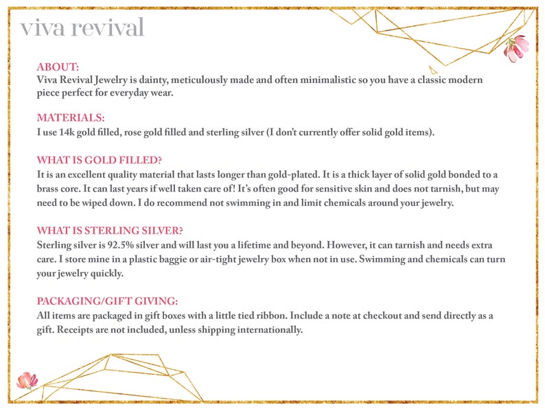 May include: Text on a white background with a gold geometric border. The text reads "viva revival" in a pink font. The text below reads "ABOUT: Viva Revival Jewelry is dainty, meticulously made and often minimalistic so you have a classic modern piece perfect for everyday wear. MATERIALS: I use 14k gold filled, rose gold filled and sterling silver (I don't currently offer solid gold items). WHAT IS GOLD FILLED? It is an excellent quality material that lasts longer than gold-plated. It is a thick layer of solid gold bonded to a brass core. It can last years if well taken care of! It's often good for sensitive skin and does not tarnish, but may need to be wiped down. I do recommend not swimming in and limit chemicals around your jewelry. WHAT IS STERLING SILVER? Sterling silver is 92.5% silver and will last you a lifetime and beyond. However, it can tarnish and needs extra care. I store mine in a plastic baggie or air-tight jewelry box when not in use. Swimming and chemicals can turn your jewelry quickly. PACKAGING/GIFT GIVING: All items are packaged in gift boxes with a little tied ribbon. Include a note at checkout and send directly as a gift. Receipts are not included, unless shipping internationally."
