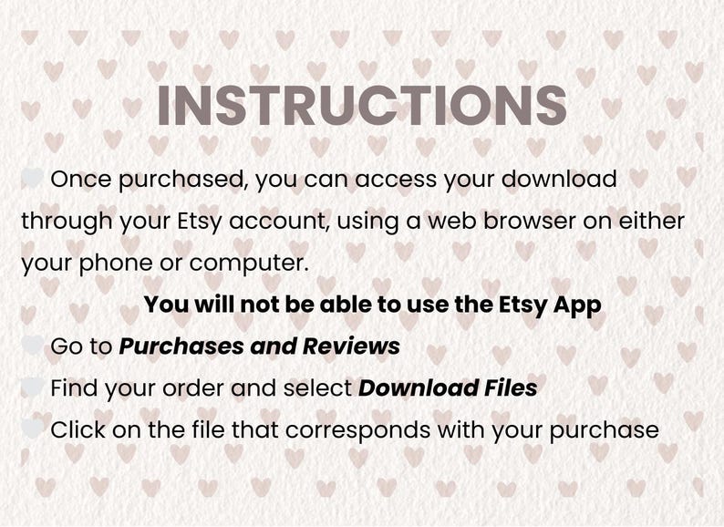 May include: Instructions for accessing a digital download on Etsy. The text says: "Once purchased, you can access your download through your Etsy account, using a web browser on either your phone or computer. You will not be able to use the Etsy App. Go to Purchases and Reviews. Find your order and select Download Files. Click on the file that corresponds with your purchase."