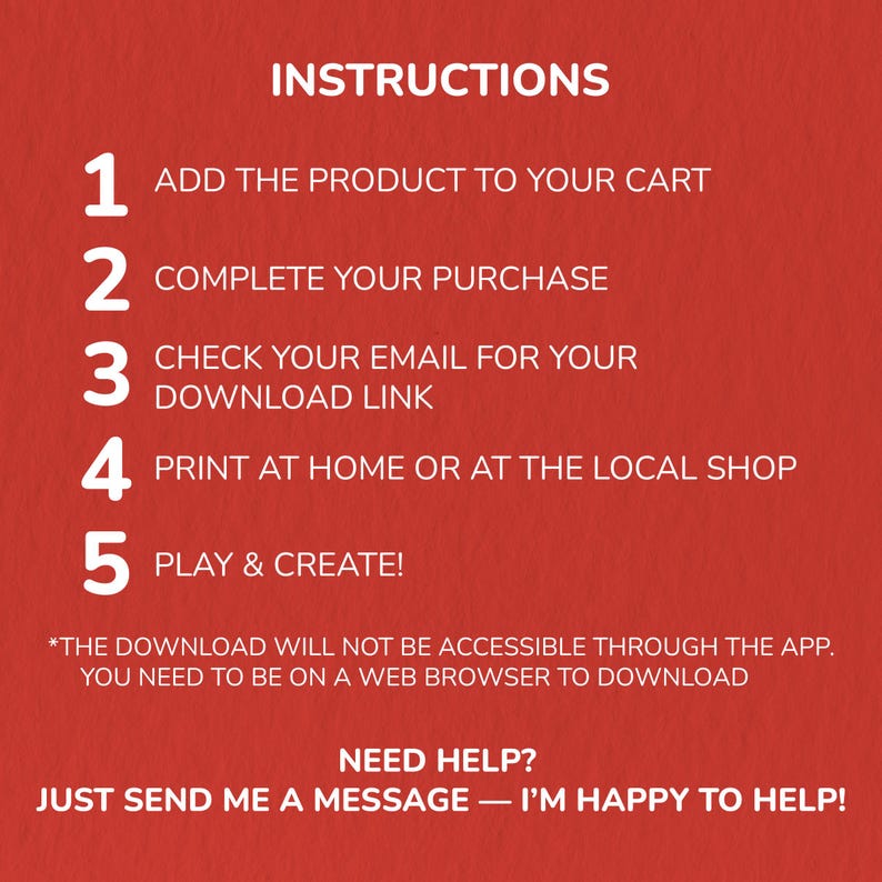 May include: A red background with white text providing instructions. The steps include adding a product to your cart, completing the purchase, checking your email for a download link, printing at home, and playing and creating.