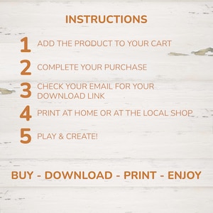 May include: A digital instruction guide with orange text on a white wood background. The text reads: INSTRUCTIONS, 1 ADD THE PRODUCT TO YOUR CART, 2 COMPLETE YOUR PURCHASE, 3 CHECK YOUR EMAIL FOR YOUR DOWNLOAD LINK, 4 PRINT AT HOME OR AT THE LOCAL SHOP, 5 PLAY & CREATE!, BUY - DOWNLOAD - PRINT - ENJOY.