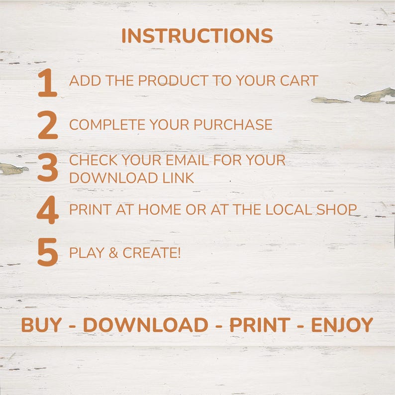 May include: A digital instruction guide with orange text on a white wood background. The text reads: INSTRUCTIONS, 1 ADD THE PRODUCT TO YOUR CART, 2 COMPLETE YOUR PURCHASE, 3 CHECK YOUR EMAIL FOR YOUR DOWNLOAD LINK, 4 PRINT AT HOME OR AT THE LOCAL SHOP, 5 PLAY & CREATE!, BUY - DOWNLOAD - PRINT - ENJOY.