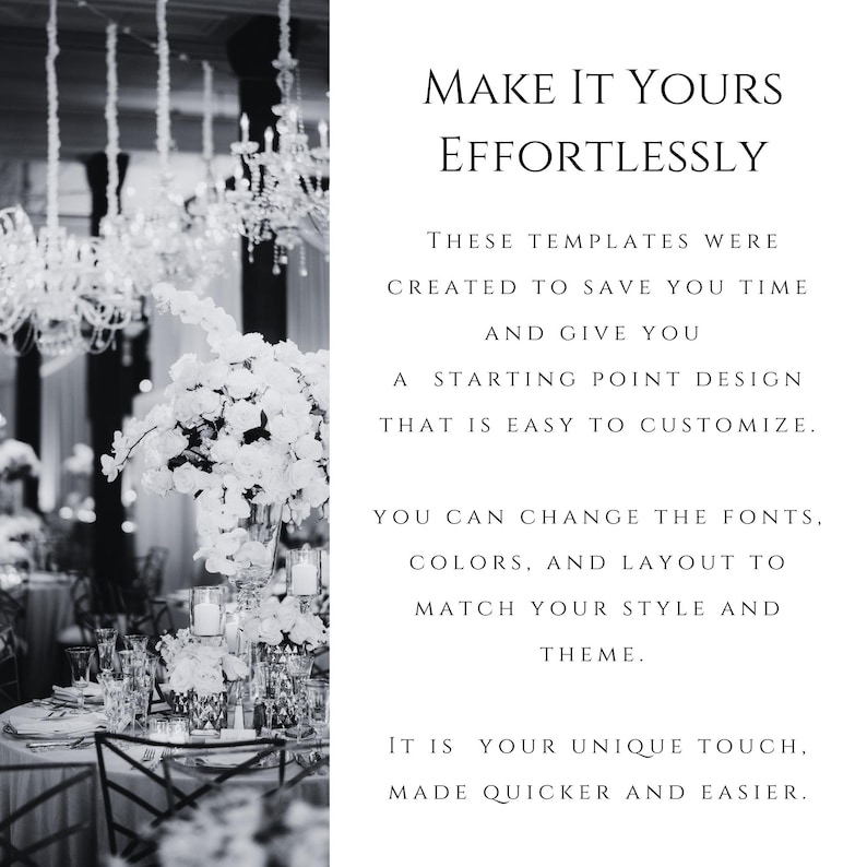 May include: A black and white graphic featuring a formal event setting with crystal chandeliers and floral centerpieces on the left, and text on the right reading: MAKE IT YOURS EFFORTLESSLY. THESE TEMPLATES WERE CREATED TO SAVE YOU TIME AND GIVE YOU A STARTING POINT DESIGN THAT IS EASY TO CUSTOMIZE. YOU CAN CHANGE THE FONTS, COLORS, AND LAYOUT TO MATCH YOUR STYLE AND THEME. IT IS YOUR UNIQUE TOUCH, MADE QUICKER AND EASIER.