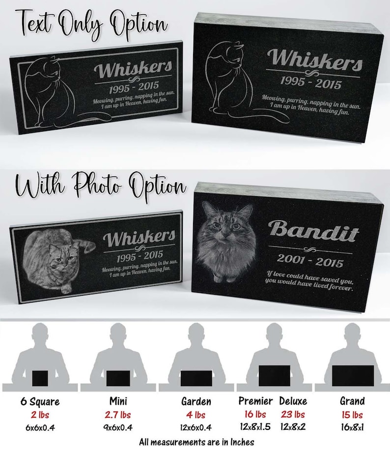 May include: Black granite pet memorial with photo and text options.  The memorial is available in six sizes: 6 square (6x6x0.4 inches), mini (9x6x0.4 inches), garden (12x6x0.4 inches), premier (12x8x1.5 inches), deluxe (12x8x2 inches), and grand (16x8x1 inches).  The text on the memorial reads "Whiskers 1995-2015 Meowing, purring, napping in the sun. I am up in Heaven, having fun." and "Bandit 2001-2015 If love could have saved you, you would have lived forever."