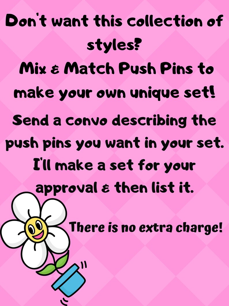 May include: Pink background with text: "Don't want this collection of styles? Mix & Match Push Pins to make your own unique set! Send a convo describing the push pins you want in your set. I'll make a set for your approval & then list it. There is no extra charge!" A cartoon flower is in the lower left.