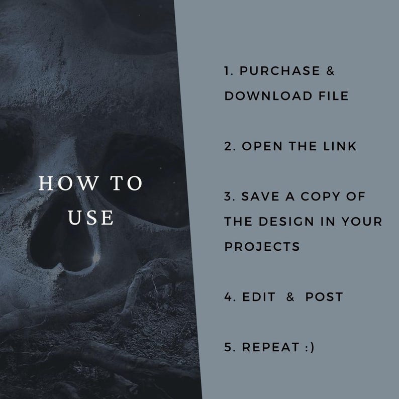May include: A digital instruction graphic with a dark, textured skull image on the left and a grey panel on the right. The text reads: HOW TO USE, 1. PURCHASE & DOWNLOAD FILE, 2. OPEN THE LINK, 3. SAVE A COPY OF THE DESIGN IN YOUR PROJECTS, 4. EDIT & POST, 5. REPEAT :)