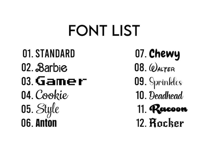 May include: A black and white image displaying a "FONT LIST". The list includes 12 different font styles, each with a unique name, such as "STANDARD", "Barbie", "Gamer", "Cookie", "Style", "Anton", "Chewy", "WALTER", "Sprinkles", "Deadhead", "Racoon", and "Rocker".