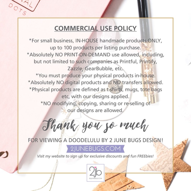 May include: A pink and gold graphic with the text "COMMERCIAL USE POLICY" and a list of commercial use guidelines for handmade products. The text includes "IN-HOUSE handmade products ONLY", "NO PRINT-ON-DEMAND use allowed", "NO digital products and NO transfers allowed", and "NO modifying, copying, sharing or re-selling of our designs are allowed". The graphic also includes the text "Thank you so much" and "FOR VIEWING A DOODELULU BY 2 JUNE BUGS DESIGN!" along with the website address "2JUNEBUGS.COM".