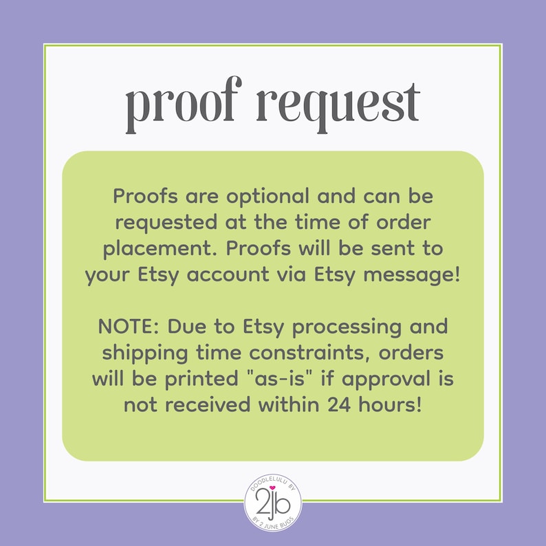 May include: A green and white graphic with the text "proof request" in black. The text below explains that proofs are optional and can be requested at the time of order placement. The text also states that proofs will be sent to your Etsy account via Etsy message. The text below that states that due to Etsy processing and shipping time constraints, orders will be printed "as-is" if approval is not received within 24 hours. The graphic also includes a logo with the text "DoodleLulu by 2jb by Jane Buch".