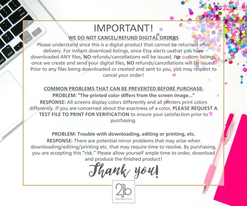 May include: A pink and white background with a white laptop and a pink pen. The text reads "IMPORTANT! WE DO NOT CANCEL/REFUND DIGITAL ORDERS. Please understand since this is a digital product that cannot be returned after delivery. For instant download listings, once Etsy alerts us that you have downloaded ANY files, NO refunds/cancellations will be issued. For custom listings, once we create and send your digital files, NO refunds/cancellations will be issued. Prior to any files being downloaded or created and sent to you, you may request to cancel your order! COMMON PROBLEMS THAT CAN BE PREVENTED BEFORE PURCHASE: PROBLEM: "The printed colour differs from the screen image..." RESPONSE: All screens display colours differently and all printers print colours differently. If you are concerned about the exactness of a colour, PLEASE REQUEST A TEST FILE TO PRINT FOR VERIFICATION to ensure your satisfaction prior to purchasing. PROBLEM: Trouble with downloading, editing or printing, etc. RESPONSE: There are potential minor problems that may arise when downloading/editing/printing etc. that may require time to resolve. By purchasing, you are accepting this "risk." Please allow yourself ample time to order, download and produce the finished product! Thank you! 2jb PENERUGS.COM"