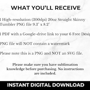 May include: Text that reads "WHAT YOU'LL RECEIVE" followed by a list of items: 1 high-resolution (300dpi) 20oz Straight Skinny Tumbler PNG file 9.3" x 8.2", 1 PDF with a Google-drive link to your 6 Free Designs, PNG file will NOT contain a watermark, Please note this is a PNG and NOT an SVG file. The text "Please make sure you have sublimation knowledge before purchasing. No instructions are included." is below the list. The text "INSTANT DIGITAL DOWNLOAD" is at the bottom of the image.