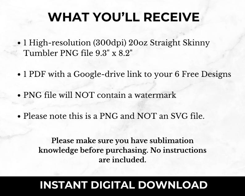May include: Text that reads "WHAT YOU'LL RECEIVE" followed by a list of items: 1 high-resolution (300dpi) 20oz Straight Skinny Tumbler PNG file 9.3" x 8.2", 1 PDF with a Google-drive link to your 6 Free Designs, PNG file will NOT contain a watermark, Please note this is a PNG and NOT an SVG file. The text "Please make sure you have sublimation knowledge before purchasing. No instructions are included." is below the list. The text "INSTANT DIGITAL DOWNLOAD" is at the bottom of the image.