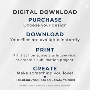 May include: A digital download instruction graphic with dark blue and black text on a light background. It reads: DIGITAL DOWNLOAD, PURCHASE Choose your design, DOWNLOAD Your files are available instantly, PRINT Print at home, use a print service, or create a sublimation project, CREATE Make something you love, HIGH-RESOLUTION 300 DPI READY TO PRINT, DIGITAL FILE ONLY NO PHYSICAL PRODUCT WILL BE SHIPPED.