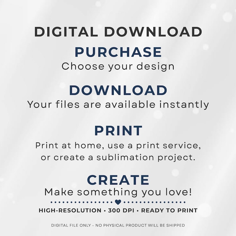 May include: A digital download instruction graphic with dark blue and black text on a light background. It reads: DIGITAL DOWNLOAD, PURCHASE Choose your design, DOWNLOAD Your files are available instantly, PRINT Print at home, use a print service, or create a sublimation project, CREATE Make something you love, HIGH-RESOLUTION 300 DPI READY TO PRINT, DIGITAL FILE ONLY NO PHYSICAL PRODUCT WILL BE SHIPPED.
